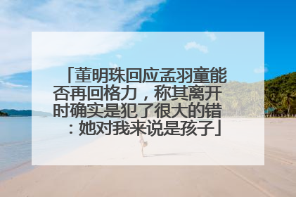 董明珠回应孟羽童能否再回格力，称其离开时确实是犯了很大的错：她对我来说是孩子