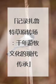 记录扎鲁特草原转场：千年游牧文化的现代传承