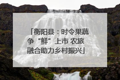衡阳县：时令果蔬争“鲜”上市 农旅融合助力乡村振兴