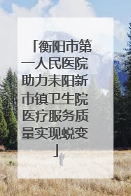 衡阳市第一人民医院助力耒阳新市镇卫生院医疗服务质量实现蜕变