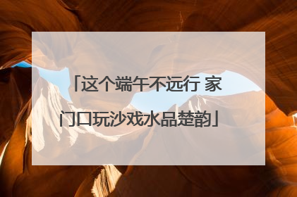 这个端午不远行 家门口玩沙戏水品楚韵