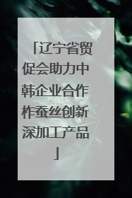 辽宁省贸促会助力中韩企业合作柞蚕丝创新深加工产品