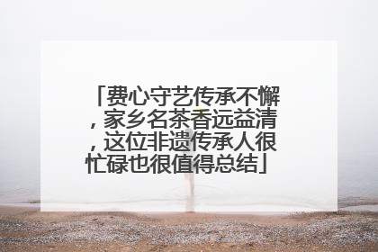 费心守艺传承不懈，家乡名茶香远益清，这位非遗传承人很忙碌也很值得总结