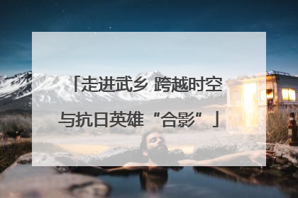 走进武乡 跨越时空与抗日英雄“合影”