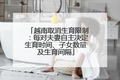 越南取消生育限制：每对夫妻自主决定生育时间、子女数量及生育间隔