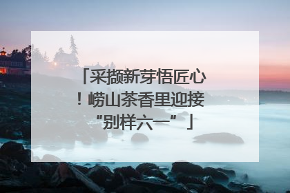 采撷新芽悟匠心！崂山茶香里迎接“别样六一”