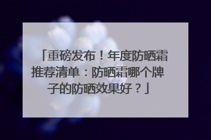 重磅发布！年度防晒霜推荐清单：防晒霜哪个牌子的防晒效果好？