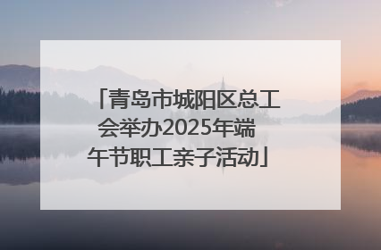 青岛市城阳区总工会举办2025年端午节职工亲子活动
