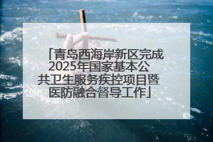 青岛西海岸新区完成2025年国家基本公共卫生服务疾控项目暨医防融合督导工作