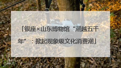 银座×山东博物馆“潮越五千年”：掀起现象级文化消费潮