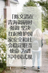 陈文清在青海调研时强调 坚决扛起维护国家安全和社会稳定职责使命 为谱写中国式现代化青海篇章贡献政法力量