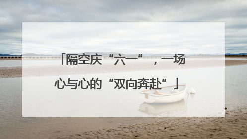 隔空庆“六一”，一场心与心的“双向奔赴”