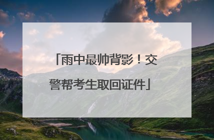 雨中最帅背影！交警帮考生取回证件