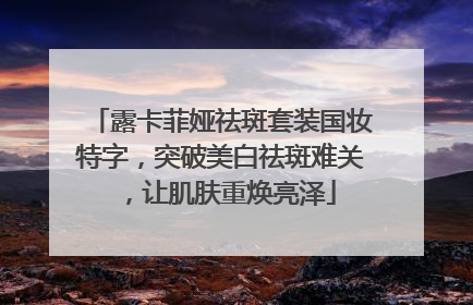 露卡菲娅祛斑套装国妆特字，突破美白祛斑难关，让肌肤重焕亮泽