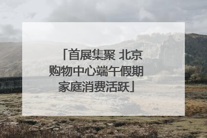 首展集聚 北京购物中心端午假期家庭消费活跃