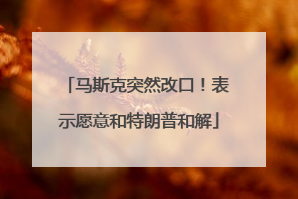 马斯克突然改口！表示愿意和特朗普和解