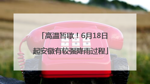 高温暂歇！6月18日起安徽有较强降雨过程