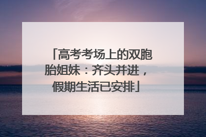 高考考场上的双胞胎姐妹：齐头并进，假期生活已安排