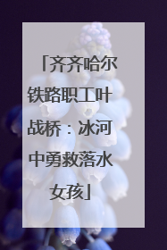 齐齐哈尔铁路职工叶战桥：冰河中勇救落水女孩