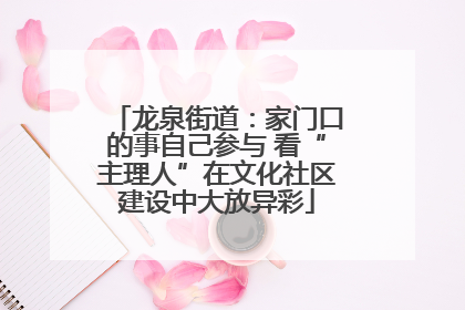 龙泉街道：家门口的事自己参与 看“主理人”在文化社区建设中大放异彩
