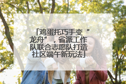 鸡蛋托巧手变“龙舟”，省派工作队联合志愿队打造社区端午新玩法