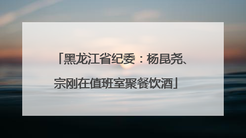 黑龙江省纪委：杨昆尧、宗刚在值班室聚餐饮酒