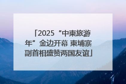 2025“中柬旅游年”金边开幕 柬埔寨副首相盛赞两国友谊