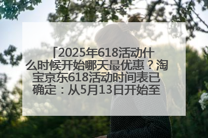2025年618活动什么时候开始哪天最优惠？淘宝京东618活动时间表已确定：从5月13日开始至6月18日结束