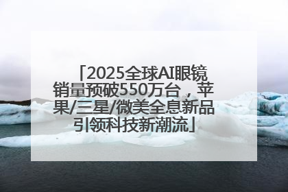 2025全球AI眼镜销量预破550万台，苹果/三星/微美全息新品引领科技新潮流