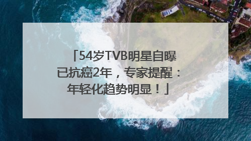 54岁TVB明星自曝已抗癌2年,专家提醒:年轻化趋势明显!